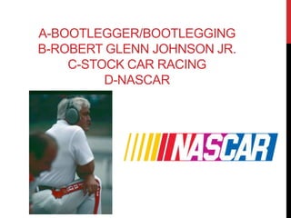 A-BOOTLEGGER/BOOTLEGGING 
B-ROBERT GLENN JOHNSON JR. 
C-STOCK CAR RACING 
D-NASCAR 
 