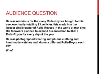 AUDIENCE QUESTION 
He was notorious for the many Rolls-Royces bought for his 
use, eventually totalling 93 vehicles;this made him the 
largest single owner of Rolls-Royces in the world at that time. 
His followers planned to expand his collection to 365: a 
Rolls-Royce for every day of the year 
He was photographed wearing sumptuous clothing and 
hand-made watches and, drove a different Rolls-Royce each 
day 
Who? 
 