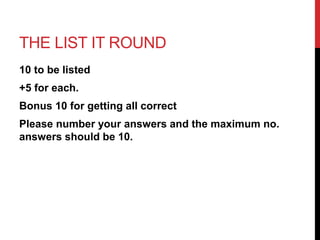 THE LIST IT ROUND 
10 to be listed 
+5 for each. 
Bonus 10 for getting all correct 
Please number your answers and the maximum no. 
answers should be 10. 
 