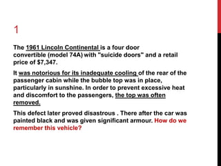 1 
The 1961 Lincoln Continental is a four door 
convertible (model 74A)with "suicide doors" and a retail 
price of $7,347. 
It was notorious for its inadequate cooling of the rear of the 
passenger cabin while the bubble top was in place, 
particularly in sunshine. In order to prevent excessive heat 
and discomfort to the passengers, the top was often 
removed. 
This defect later proved disastrous . There after the car was 
painted black and was given significant armour. How do we 
remember this vehicle? 
 