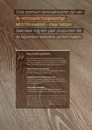 AquaSafe-systeem
Alle premium-laminaatvloeren van MEISTER zijn geschikt voor
vochtige ruimtes*, want ze bieden de grondige bescherming tegen
vocht van het AquaSafe-systeem. Dit bestaat uit drie effectieve ele-
menten die de vloer beschermen tegen binnendringend vocht:
| Bescherming van het oppervlak
De meerlaagse resp. geïmpregneerde oppervlakken zorgen voor
een effectieve bescherming tegen vocht.
| Bescherming van de vloeren aan de rand
De speciaal ontwikkelde en gepatenteerde geometrie van het
klikprofiel, dat met voorspanning werkt, zorgt voor een dichte en
duurzame profielsluiting.
| Anti-zwellen dragerplaat
De sterk verbeterde anti-zwellen dragerplaat »AquaSafe«
kan zwellen bij beïnvloeding door water in hoge mate voorkomen.
* Zogenaamde »vochtige ruimtes« zijn alle ruimtes met een grotere, maar geen per-
manente vochtbelasting en/of met een periodiek hogere luchtvochtigheid, zoals de
badkamer. Uitgesloten van de toepassing zijn bereiken buitenshuis en natte ruimtes,
zoals sauna´s, douchecabines, stoombaden en ruimtes met een afvoer in de vloer.
Let op: plassen water/waterspetters niet op het oppervlak laten opdrogen, maar
direct weg- en droogvegen (binnen 30 minuten).
de vertrouwde hoogwaardige
Onze premium-laminaatvloeren zijn van
MEISTER-kwaliteit – maar hebben
de bijzondere belevenis perfect maken.
daarnaast nog een paar pluspunten die
 