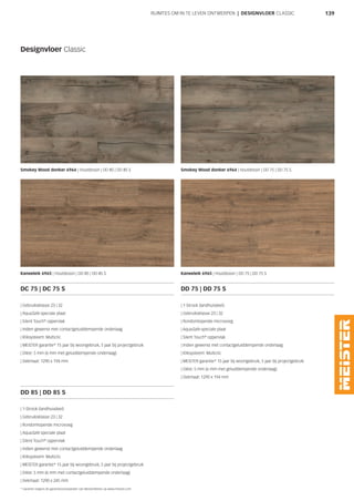 139RUIMTES OM IN TE LEVEN ONTWERPEN | DESIGNVLOER CLASSIC
Designvloer Classic
Smokey Wood donker 6964 | Houtdessin | DD 85 | DD 85 S Smokey Wood donker 6964 | Houtdessin | DD 75 | DD 75 S
Kaneeleik 6965 | Houtdessin | DD 85 | DD 85 S Kaneeleik 6965 | Houtdessin | DD 75 | DD 75 S
DC 75 | DC 75 S
| Gebruiksklasse 23 | 32
| AquaSafe speciale plaat
| Silent Touch®
oppervlak
| Indien gewenst met contactgeluiddempende onderlaag
| Kliksysteem: Multiclic
| MEISTER garantie* 15 jaar bij woongebruik, 5 jaar bij projectgebruik
| Dikte: 5 mm (6 mm met geluiddempende onderlaag)
| Dekmaat: 1290 x 194 mm
DD 75 | DD 75 S
| 1-Strook (landhuisdeel)
| Gebruiksklasse 23 | 32
| Rondomlopende microvoeg
| AquaSafe speciale plaat
| Silent Touch®
oppervlak
| Indien gewenst met contactgeluiddempende onderlaag
| Kliksysteem: Multiclic
| MEISTER garantie* 15 jaar bij woongebruik, 5 jaar bij projectgebruik
| Dikte: 5 mm (6 mm met geluiddempende onderlaag)
| Dekmaat: 1290 x 194 mm
DD 85 | DD 85 S
| 1-Strook (landhuisdeel)
| Gebruiksklasse 23 | 32
| Rondomlopende microvoeg
| AquaSafe speciale plaat
| Silent Touch®
oppervlak
| Indien gewenst met contactgeluiddempende onderlaag
| Kliksysteem: Multiclic
| MEISTER garantie* 15 jaar bij woongebruik, 5 jaar bij projectgebruik
| Dikte: 5 mm (6 mm met contactgeluiddempende onderlaag)
| Dekmaat: 1290 x 245 mm
* Garantie volgens de garantievoorwaarden van MeisterWerke op www.meister.com
 