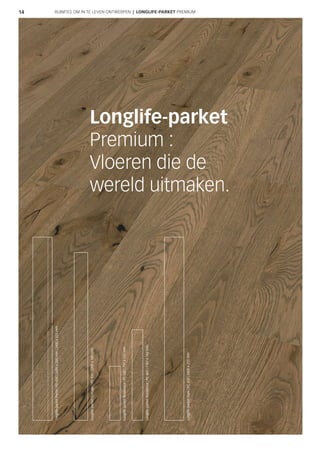 14
Longlife-parket
Premium :
Vloeren die de
wereld uitmaken.
RUIMTES OM IN TE LEVEN ONTWERPEN | LONGLIFE-PARKET PREMIUM
Longlife-parketCottage|PD400|2200x180mm
Longlife-parketResidence|PS500|710x142mm
Longlife-parketResidence|PS300|1187x142mm
Longlife-parketPenta|PD450|2400x200mm|2400x255mm
Longlife-parketStyle|PC400|2400x255mm
 