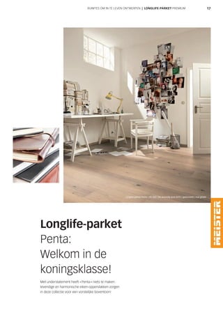 17RUIMTES OM IN TE LEVEN ONTWERPEN | LONGLIFE-PARKET PREMIUM
Longlife-parket
Penta:
Welkom in de
koningsklasse!
Met understatement heeft »Penta« niets te maken:
levendige en harmonische eiken-oppervlakken zorgen
in deze collectie voor een vorstelijke boventoon!
Longlife-parket Penta | PD 450 | Eik levendig pure 8595 | geborsteld | mat gelakt
 