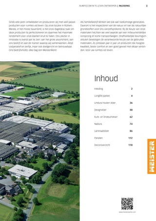 www.meisterwerke.com
3RUIMTES OM IN TE LEVEN ONTWERPEN | INLEIDING
Sinds vele jaren ontwikkelen en produceren wij met veel passie
producten voor ruimtes vol leven. Op onze locatie in Rüthen-
Meiste, in het mooie Sauerland, is het onze dagelijkse taak om
deze producten te perfectioneren en daarmee het maximale
rendement voor onze klanten eruit te halen. Ons plezier in
innovatie is overal aan te zien: aan het grote assortiment, aan
ons bedrijf en aan de manier waarop wij samenwerken. Altijd
coöperatief en eerlijk, maar ook doelgericht en betrouwbaar.
Ons bedrijfsmotto: elke dag een MeisterWerk!
Als familiebedrijf denken we ook aan toekomstige generaties.
Daarom is het respecteren van de natuur en van de natuurlijke
grondstoffen voor ons vanzelfsprekend. Bij de keuze van onze
materialen hechten we veel waarde aan een milieuvriendelijke
oorsprong en korte transportwegen. Onafhankelijke keuringsin-
stituten bevestigen de verantwoorde keuze van de gebruikte
materialen. Zo ontstaan jaar in jaar uit producten die hoogste
kwaliteit, beste comfort en een goed gevoel met elkaar verbin-
den. Voor uw ruimtes vol leven.
Inhoud
Inleiding 2
Longlife-parket 4
Lindura houten vloer 36
Designvloer 48
Kurk- en linoleumvloer 62
Nadura 74
Laminaatvloer 86
Panelen 112
Decoroverzicht 118
 