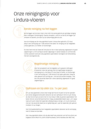 45
Onze reinigingstip voor
Lindura-vloeren
Eerste reiniging na het leggen
Na het leggen van de vloer moet u hem vóór het eerste gebruik een grondige reiniging
laten ondergaan (‘eindreiniging’). Daarbij verwijdert u stof en vuil die bij het leggen zijn
ontstaan en bereidt u de vloer op zijn toekomstige gebruik voor.
Voor de reiniging van de natuurgeoliede houten Lindura-vloer gebruikt u CC-Hout
Zeep in een verhouding van 1:200 verdund met water. Ter reiniging van de matgelakte
Lindura gebruikt u CC-Parket- en Kurkreiniger.
De vloer dient met een dweil die niet pluist en die in deze oplossing uitgewassen en goed
uitgewrongen is, licht vochtig te worden afgeveegd. In sterker belaste en commerciële
ruimtes adviseren we bij de natuurgeoliede oppervlakken vervolgens een behandeling
met een verzorgende olie.
Regelmatige reiniging
Voor het verwijderen van het dagelijks vuil is gewoon stofzuigen
of bezemen meer dan genoeg. Voor de regelmatige reiniging en
verzorging kunt u het beste CC-Hout Zeep of Parket- en Kurkreiniger
in een verhouding van 1:200 verdund met water gebruiken. Veeg de
vloer gewoon licht vochtig aan – net als bij de eerste reiniging – met
een niet pluizende dweil die in deze oplossing uitgewassen en goed
uitgewrongen is.
Opfrissen en bij-oliën (ca. 1x per jaar)
Om uw natuurgeoliede Lindura-vloer lange tijd mooi te houden en bij het optreden
van eerste slijtageverschijnselen adviseren we een opfrisbeurt met CC-H2Oil. Reinig
de vloer bij normaal vuil eerst met CC-Hout Zeep (1:200), bij grotere oppervlakken het
beste met een eenschijf-boenmachine. Vraag uw plaatselijke dealer waar u zo´n appa-
raat kunt huren! Zodra het oppervlak volledig droog is, brengt u CC-H2Oil onverdund
met een niet pluizende dweil dun en gelijkmatig aan. Laat het oppervlak vóór gebruik
minstens 12 uur drogen.
Voor het kwaliteitsbehoud van matgelakte oppervlakken adviseren we de verzorging
met CC-Parket en Kurk Mat.
Voor natuurgeoliede vloeren zijn als alternatief ook producten van de firma Osmo ver-
krijgbaar (Osmo Wisch-Fix, Osmo Onderhoudswas, Osmo-Hardwax-olie 3062 mat).
RUIMTES OM IN TE LEVEN ONTWERPEN | LINDURA HOUTEN VLOER
 