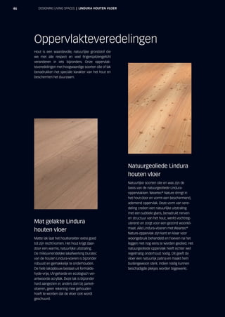 46 DESIGNING LIVING SPACES  |  LINDURA HOUTEN VLOER
Hout is een waardevolle, natuurlijke grondstof die
we met alle respect en veel fingerspitzengefühl
veranderen in iets bijzonders. Onze oppervlak-
teveredelingen met hoogwaardige soorten olie of lak
benadrukken het speciale karakter van het hout en
beschermen het duurzaam.
Oppervlakteveredelingen
Natuurgeoliede Lindura
houten vloer
Natuurlijke soorten olie en was zijn de
basis van de natuurgeoliede Lindura-
oppervlakken. Weartec®
Nature dringt in
het hout door en vormt een beschermend,
ademend oppervlak. Deze vorm van vere-
deling creëert een natuurlijke uitstraling
met een subtiele glans, benadrukt nerven
en structuur van het hout, werkt vochtreg-
ulerend en zorgt voor een gezond woonkli-
maat. Alle Lindura-vloeren met Weartec®
Nature-oppervlak zijn kant en klaar voor
woongebruik behandeld en hoeven na het
leggen niet nog eens te worden geolied. Het
natuurgeoliede oppervlak heeft echter wel
regelmatig onderhoud nodig. Dit geeft de
vloer een natuurlijk patina en maakt hem
buitengewoon sterk. Indien nodig kunnen
beschadigde plekjes worden bijgewerkt.
Mat gelakte Lindura
houten vloer
Matte lak laat het houtkarakter extra goed
tot zijn recht komen. Het hout krijgt daar-
door een warme, natuurlijke uitstraling.
De milieuvriendelijke lakafwerking Duratec
van de houten Lindura-voeren is bijzonder
robuust en gemakkelijk te onderhouden.
De hele lakopbouw bestaat uit formalde-
hyde-vrije, UV-geharde en ecologisch ver-
antwoorde acryllak. Deze lak is bijzonder
hard aangezien er, anders dan bij parket-
vloeren, geen rekening mee gehouden
hoeft te worden dat de vloer ooit wordt
geschuurd.
 