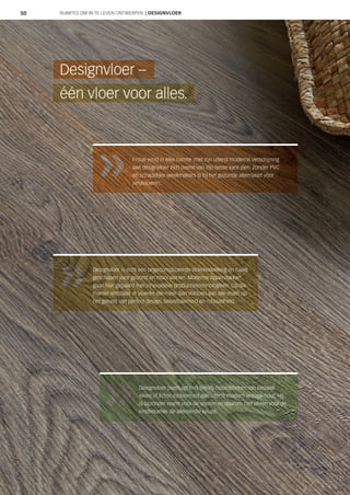 50
Designvloer overtuigt met trendy houtoptieken van klassiek
eiken of lichte esdoorn tot aan uiterst modern vintage-hout. Hij
is bijzonder warm voor de voeten en daarom niet alleen voor de
kinderkamer de allereerste keuze.
Designvloer is echt een ongecompliceerde vloerbedekking en haast
geschapen voor gezond en mooi wonen. Moderne oppervlakken
gaan hier gepaard met innovatieve productietechnologieën. Op die
manier ontstaan er vloeren die meer dan voldoen aan alle eisen op
het gebied van perfect design, belastbaarheid en robuustheid.
één vloer voor alles.
Designvloer –
Frisse wind in elke ruimte: met zijn uiterst moderne verschijning
laat designvloer zich overal van zijn beste kant zien. Zonder PVC
en schadelijke weekmakers is hij het gezonde alternatief voor
vinylvloeren.
RUIMTES OM IN TE LEVEN ONTWERPEN | DESIGNVLOER
 