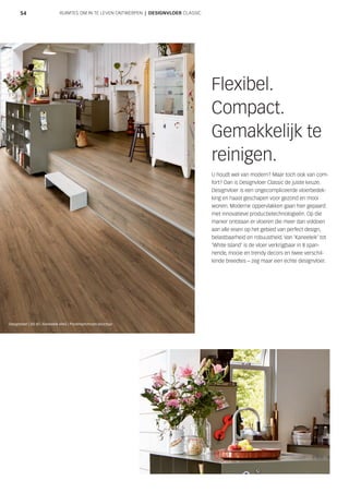 5454
Flexibel.
Compact.
Gemakkelijk te
reinigen.
U houdt wel van modern? Maar toch ook van com-
fort? Dan is Designvloer Classic de juiste keuze.
Designvloer is een ongecompliceerde vloerbedek-
king en haast geschapen voor gezond en mooi
wonen. Moderne oppervlakken gaan hier gepaard
met innovatieve productietechnologieën. Op die
manier ontstaan er vloeren die meer dan voldoen
aan alle eisen op het gebied van perfect design,
belastbaarheid en robuustheid. Van ‘Kaneeleik’ tot
‘White Island’ is de vloer verkrijgbaar in 8 span-
nende, mooie en trendy decors en twee verschil-
lende breedtes – zeg maar een echte designvloer.
RUIMTES OM IN TE LEVEN ONTWERPEN | DESIGNVLOER CLASSIC
Designvloer | DD 85 | Kaneeleik 6965 | Poriënsynchroon-structuur
 