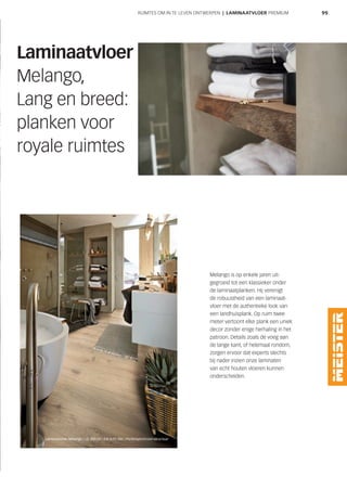 99
Melango is op enkele jaren uit-
gegroeid tot een klassieker onder
de laminaatplanken. Hij verenigt
de robuustheid van een laminaat-
vloer met de authentieke look van
een landhuisplank. Op ruim twee
meter vertoont elke plank een uniek
decor zonder enige herhaling in het
patroon. Details zoals de voeg aan
de lange kant, of helemaal rondom,
zorgen ervoor dat experts slechts
bij nader inzien onze laminaten
van echt houten vloeren kunnen
onderscheiden.
Laminaatvloer
Melango,
Lang en breed:
planken voor
royale ruimtes
Laminaatvloer | Eiche Atacama 6380 | Poriënsynchroon-structuur
Laminaatvloer Melango | LD 300|20 | Eik licht 286 | Poriënsynchroon-structuur
RUIMTES OM IN TE LEVEN ONTWERPEN | LAMINAATVLOER PREMIUM
 