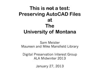 This is not a test:
Preserving AutoCAD Files
            at
           The
  University of Montana

          Sam Meister
Maureen and Mike Mansfield Library

 Digital Preservation Interest Group
         ALA Midwinter 2013

         January 27, 2013
 