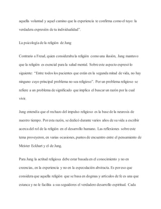aquella voluntad y aquel camino que la experiencia te confirma como el tuyo: la
verdadera expresión de tu individualidad”.
La psicología de la religión de Jung
Contrario a Freud, quien consideraba la religión como una ilusión, Jung mantuvo
que la religión es esencial para la salud mental. Sobreeste aspecto expresó lo
siguiente: “Entre todos los pacientes que están en la segunda mitad de vida, no hay
ninguno cuyo principal problema no sea religioso”. Por un problema religioso se
refiere a un problema de significado que implica el buscar un razón por la cual
vivir.
Jung entendía que el rechazo del impulso religioso es la base de la neurosis de
nuestro tiempo. Poresta razón, se dedicó durante varios años de su vida a escribir
acerca del rol de la religión en el desarrollo humano. Las reflexiones sobreeste
tema proveyeron, en varias ocasiones, puntos de encuentro entre el pensamiento de
Meister Eckhart y el de Jung.
Para Jung la actitud religiosa debe estar basada en el conocimiento y no en
creencias, en la experiencia y no en la especulación abstracta. Es poreso que
considera que aquella religión que se basa en dogmas y artículos de fe es una que
estanca y no le facilita a sus seguidores el verdadero desarrollo espiritual. Cada
 