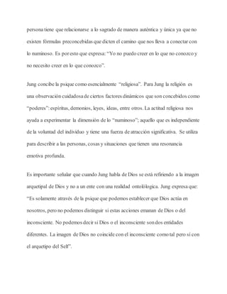 persona tiene que relacionarse a lo sagrado de manera auténtica y única ya que no
existen fórmulas preconcebidas que dicten el camino que nos lleva a conectar con
lo numinoso. Es poresto que expresa: “Yo no puedo creer en lo que no conozco y
no necesito creer en lo que conozco”.
Jung concibe la psique como esencialmente “religiosa”. Para Jung la religión es
una observación cuidadosade ciertos factores dinámicos que son concebidos como
“poderes”:espíritus, demonios, leyes, ideas, entre otros. La actitud religiosa nos
ayuda a experimentar la dimensión de lo “numinoso”; aquello que es independiente
de la voluntad del individuo y tiene una fuerza de atracción significativa. Se utiliza
para describir a las personas, cosas y situaciones que tienen una resonancia
emotiva profunda.
Es importante señalar que cuando Jung habla de Dios se está refiriendo a la imagen
arquetipal de Dios y no a un ente con una realidad ontolólogica. Jung expresa que:
“Es solamente através de la psique que podemos establecer que Dios actúa en
nosotros, pero no podemos distinguir si estas acciones emanan de Dios o del
inconsciente. No podemos decir si Dios o el inconsciente sondos entidades
diferentes. La imagen de Dios no coincide con el inconsciente como tal pero sí con
el arquetipo del Self”.
 