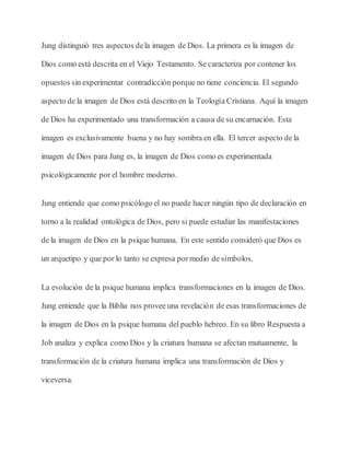 Jung distinguió tres aspectos dela imagen de Dios. La primera es la imagen de
Dios como está descrita en el Viejo Testamento. Se caracteriza por contener los
opuestos sin experimentar contradicción porque no tiene conciencia. El segundo
aspecto de la imagen de Dios está descrito en la Teología Cristiana. Aquí la imagen
de Dios ha experimentado una transformación a causa de su encarnación. Esta
imagen es exclusivamente buena y no hay sombra en ella. El tercer aspecto de la
imagen de Dios para Jung es, la imagen de Dios como es experimentada
psicológicamente por el hombre moderno.
Jung entiende que como psicólogo el no puede hacer ningún tipo de declaración en
torno a la realidad ontológica de Dios, pero si puede estudiar las manifestaciones
de la imagen de Dios en la psique humana. En este sentido consideró que Dios es
un arquetipo y que por lo tanto se expresa pormedio de símbolos.
La evolución de la psique humana implica transformaciones en la imagen de Dios.
Jung entiende que la Biblia nos provee una revelación de esas transformaciones de
la imagen de Dios en la psique humana del pueblo hebreo. En su libro Respuesta a
Job analiza y explica como Dios y la criatura humana se afectan mutuamente, la
transformación de la criatura humana implica una transformación de Dios y
viceversa.
 