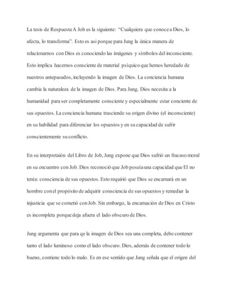 La tesis de RespuestaA Job es la siguiente: “Cualquiera que conocea Dios, lo
afecta, lo transforma”. Esto es asi porque para Jung la única manera de
relacionarnos con Dios es conociendo las imágenes y símbolos del inconsciente.
Esto implica hacernos consciente de material psíquico que hemos heredado de
nuestros antepasados, incluyendo la imagen de Dios. La conciencia humana
cambia la naturaleza de la imagen de Dios. Para Jung, Dios necesita a la
humanidad para ser completamente consciente y especialmente estar conciente de
sus opuestos. La conciencia humana trasciende su origen divino (el inconsciente)
en su habilidad para diferenciar los opuestos y en su capacidad de sufrir
conscientemente su conflicto.
En su interpretaión del Libro de Job, Jung expone que Dios sufrió un fracaso moral
en su encuentro con Job. Dios reconoció que Job poseíauna capacidad que El no
tenía: consciencia de sus opuestos. Esto requirió que Dios se encarnará en un
hombre conel propósito de adquirir consciencia de sus opuestos y remediar la
injusticia que se cometió conJob. Sin embargo, la encarnación de Dios en Cristo
es incompleta porquedeja afuera el lado obscuro de Dios.
Jung argumenta que para qe la imagen de Dios sea una completa, debe contener
tanto el lado luminoso como el lado obscuro. Dios, además de contener todo lo
bueno, contiene todo lo malo. Es en ese sentido que Jung señala que el origen del
 