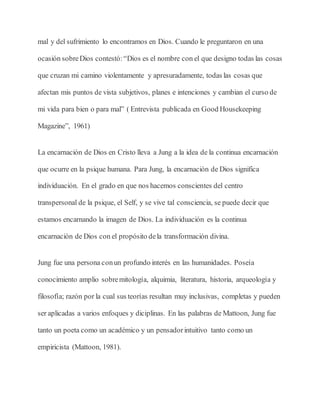 mal y del sufrimiento lo encontramos en Dios. Cuando le preguntaron en una
ocasión sobreDios contestó:“Dios es el nombre con el que designo todas las cosas
que cruzan mi camino violentamente y apresuradamente, todas las cosas que
afectan mis puntos de vista subjetivos, planes e intenciones y cambian el curso de
mi vida para bien o para mal” ( Entrevista publicada en Good Housekeeping
Magazine”, 1961)
La encarnación de Dios en Cristo lleva a Jung a la idea de la continua encarnación
que ocurre en la psique humana. Para Jung, la encarnación de Dios significa
individuación. En el grado en que nos hacemos conscientes del centro
transpersonal de la psique, el Self, y se vive tal consciencia, se puede decir que
estamos encarnando la imagen de Dios. La individuación es la continua
encarnación de Dios con el propósito dela transformación divina.
Jung fue una persona conun profundo interés en las humanidades. Poseía
conocimiento amplio sobremitología, alquimia, literatura, historia, arqueología y
filosofía; razón por la cual sus teorías resultan muy inclusivas, completas y pueden
ser aplicadas a varios enfoques y diciplinas. En las palabras de Mattoon, Jung fue
tanto un poeta como un académico y un pensadorintuitivo tanto como un
empiricista (Mattoon, 1981).
 
