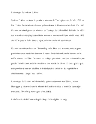La teología de Meister Eckhart
Meister Eckhart nació en la provincia alemana de Thuringia cerca del año 1260. A
los 17 años fue estudiante de artes y dominico en la Universidad de Paris. En 1302
Eckhart recibió el grado de Maestría en Teología de Universidad de Paris. En 1326
fue acusado de herejía y defendió su inocencia apelando al Papa. Murió entre 1327
and 1329 pero la fecha exacta, lugar y circunstancias no se conocen.
Eckhart enseñó que fuera de Dios no hay nada. Dios está presente en todo, pero
particularmente en el alma humana. La meta final de la existencia humana es la
unión mística conDios. Esta meta no se logra por mérito sino que es concedidapor
gracia. Para Eckhart, toda la creación es una bendición divina. El creíaque lo que
más previenve nuestra felicidad es la tendencia a controlar. Su sugerencia es
sencillamente: “let go” and “let be”.
La teología de Eckhart ha influenciado pensadores como Karl Marx , Martin
Heidegger y Thomas Merton. Meister Eckhart ha atraído la atención de monjes,
marxistas, filósofos y psicólogos (Fox, 1980).
La influencia de Eckhart en la psicología de la religión de Jung
 
