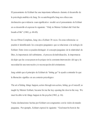 El pensamiento de Eckhart fue una importante influencia durante el desarrollo de
la psicología analítica de Jung. En su autobiografía Jung nos ofrece una
declaración que evidencia cuan significativo resultó ser el pensamiento de Eckhart
en su desarrollo al expresar lo siguiente: “Only in Meister Eckhart did I feel the
breath of life” (1965, p. 68-69).
En sus Obras Completas, Jung cita a Eckhart 38 veces. En estas referencias se
pueden ir identificando los conceptos junguianos que se relacionan a la teología de
Eckhart. Entre éstos se pueden distinguir el concepto junguiano de la relatividad de
Dios, la importancia del sufrimiento, el proceso deindividuación, la importancia
de dejar que las cosas pasen en la psique sin la constante intervención del ego y la
necesidad de una renovación y/o reconcepción del cristianismo.
Jung señaló que el principio de Eckhart de “letting go” lo ayudó a entender lo que
la liberación significa en un contexto psicológico:
The art of letting things happen, action through non-action, letting go of oneself, as
taught by Meister Eckhart, became for me the key opening the doorto the way. We
must be able to let things happen in the psyche (1965, p. 16).
Varias declaraciones hechas por Eckhart son congruentes con la visión de mundo
junguiana. Por ejemplo, Eckhart expresó lo siguiente: “God must be born in the
 