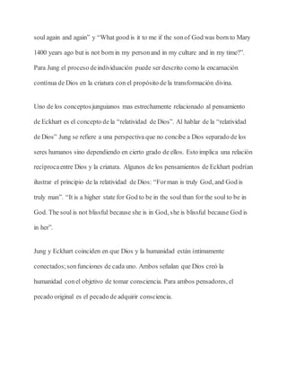 soul again and again” y “What good is it to me if the sonof God was born to Mary
1400 years ago but is not born in my personand in my culture and in my time?”.
Para Jung el proceso deindividuación puede ser descrito como la encarnación
contínua de Dios en la criatura con el propósito de la transformación divina.
Uno de los conceptosjunguianos mas estrechamente relacionado al pensamiento
de Eckhart es el concepto de la “relatividad de Dios”. Al hablar de la “relatividad
de Dios” Jung se refiere a una perspectiva que no concibe a Dios separado de los
seres humanos sino dependiendo en cierto grado de ellos. Esto implica una relación
recíprocaentre Dios y la criatura. Algunos de los pensamientos de Eckhart podrían
ilustrar el principio de la relatividad de Dios: “Forman is truly God, and God is
truly man”. “It is a higher state for God to be in the soul than for the soul to be in
God. The soul is not blissful because she is in God, she is blissful because God is
in her”.
Jung y Eckhart coinciden en que Dios y la humanidad están íntimamente
conectados;sonfunciones de cada uno. Ambos señalan que Dios creó la
humanidad conel objetivo de tomar consciencia. Para ambos pensadores, el
pecado original es el pecado de adquirir consciencia.
 