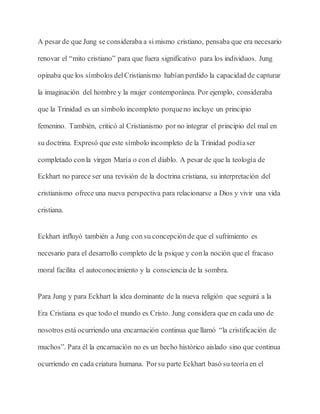 A pesar de que Jung se consideraba a si mismo cristiano, pensaba que era necesario
renovar el “mito cristiano” para que fuera significativo para los individuos. Jung
opinaba que los símbolos delCristianismo habían perdido la capacidad de capturar
la imaginación del hombre y la mujer contemporánea. Por ejemplo, consideraba
que la Trinidad es un símbolo incompleto porqueno incluye un principio
femenino. También, criticó al Cristianismo por no integrar el principio del mal en
su doctrina. Expresó que este símbolo incompleto de la Trinidad podíaser
completado conla virgen María o con el diablo. A pesar de que la teología de
Eckhart no parece ser una revisión de la doctrina cristiana, su interpretación del
cristianismo ofrece una nueva perspectiva para relacionarse a Dios y vivir una vida
cristiana.
Eckhart influyó también a Jung con su concepciónde que el sufrimiento es
necesario para el desarrollo completo de la psique y conla noción que el fracaso
moral facilita el autoconocimiento y la consciencia de la sombra.
Para Jung y para Eckhart la idea dominante de la nueva religión que seguirá a la
Era Cristiana es que todo el mundo es Cristo. Jung considera que en cada uno de
nosotros está ocurriendo una encarnación continua que llamó “la cristificación de
muchos”. Para él la encarnación no es un hecho histórico aislado sino que continua
ocurriendo en cada criatura humana. Porsu parte Eckhart basó su teoría en el
 