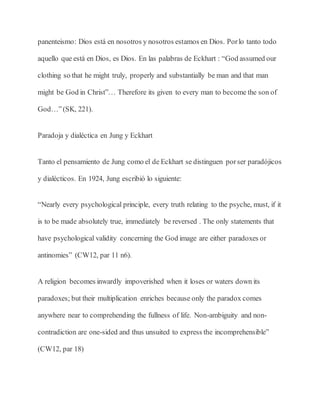 panenteismo: Dios está en nosotros y nosotros estamos en Dios. Porlo tanto todo
aquello que está en Dios, es Dios. En las palabras de Eckhart : “God assumed our
clothing so that he might truly, properly and substantially be man and that man
might be God in Christ”… Therefore its given to every man to become the son of
God…”(SK, 221).
Paradoja y dialéctica en Jung y Eckhart
Tanto el pensamiento de Jung como el de Eckhart se distinguen porser paradójicos
y dialécticos. En 1924, Jung escribió lo siguiente:
“Nearly every psychological principle, every truth relating to the psyche, must, if it
is to be made absolutely true, immediately be reversed . The only statements that
have psychological validity concerning the God image are either paradoxes or
antinomies” (CW12, par 11 n6).
A religion becomes inwardly impoverished when it loses or waters down its
paradoxes; but their multiplication enriches because only the paradox comes
anywhere near to comprehending the fullness of life. Non-ambiguity and non-
contradiction are one-sided and thus unsuited to express the incomprehensible”
(CW12, par 18)
 