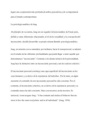 lograr una comprensión más profunda de ambos pensadores y de su importancia
para el mundo contemporáneo.
La psicología analítica de Jung
Al principio de su carrera, Jung era un seguidor del psicoanálisis de Freud, pero,
debido a varias diferencias relacionadas al rol de la sexualidad y la concepcióndel
inconsciente, decidió desarrollar su propio sistema llamado psicologíaanalítica.
Jung, en armonía consu naturaleza por inclinarse hacia lo transpersonal, se adentró
en el estudio de las diferentes profundidades que puede llegar a tener aquello que
denominamos “inconsciente”. Contrario a los demás teóricos de la personalidad,
Jung hace la distinción entre un inconsciente personal y uno de carácter colectivo.
El inconsciente personal constituye una capa superficial del inconsciente en los
seres humanos y se deriva de la experiencia del individuo. Por lo tanto, en algún
momento el contenido de este inconciente personal ha sido conciente. Por el
contrario, el inconsciente colectivo, no se deriva de la experiencia personal y su
contenido nunca ha sido conciente. Nace connosotros, no de nosotros. Es
universal, como asegura Jung : “it has contents and modes of behavior that are
more or less the same everywhere and in all individuals” (Jung, 1954).
 