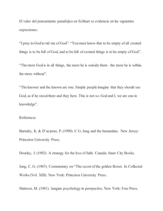 El valor del pensamiento paradójico en Echkart se evidencia en las siguientes
expresiones:
“I pray to God to rid me of God”. “You must know that to be empty of all created
things is to be full of God, and to be full of created things is to be empty of God”.
“The more God is in all things, the more he is outside them . the more he is within,
the more without”.
“The knower and the known are one. Simple people imagine that they should see
God, as if he stood there and they here. This is not so. God and I, we are one in
knowledge”.
References
Barnaby, K. & D’acierno, P. (1990). C G. Jung and the humanities. New Jersey:
Princeton University Press.
Dourley, J. (1992). A strategy for the loss of faith. Canada: Inner City Books.
Jung, C. G. (1967). Commentary on “The secret of the golden flower. In Collected
Works (Vol. XIII). New York: Princeton University Press.
Mattoon, M. (1981). Jungian psychology in perspective. New York: Free Press.
 