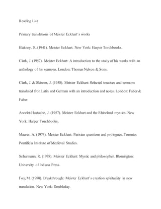 Reading List
Primary translations of Meister Eckhart’s works
Blakney, R. (1941). Meister Eckhart. New York: Harper Torchbooks.
Clark, J. (1957). Meister Eckhart: A introduction to the study of his works with an
anthology of his sermons. London: Thomas Nelson & Sons.
Clark, J. & Skinner, J. (1958). Meister Eckhart: Selected treatises and sermons
translated fron Latin and German with an introduction and notes. London: Faber &
Faber.
Ancelet-Hustache, J. (1957). Meister Eckhart and the Rhineland mystics. New
York: Harper Torchbooks.
Maurer, A. (1974). Meister Eckhart: Parisian questions and prologues. Toronto:
Pontificia Institute of Medieval Studies.
Schurmann, R. (1978). Meister Eckhart: Mystic and philosopher. Blomington:
University of Indiana Press.
Fox, M. (1980). Breakthrough: Meister Eckhart’s creation spirituality in new
translation. New York: Doubleday.
 