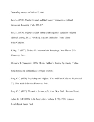 Secondarysources on Meister Eckhart:
Fox, M. (1978). Meister Eckhart and Karl Marx: The mystic as political
theologian. Listening (Fall), 233-257.
Fox, M. (1979). Meister Eckhart on the fourfold path of a creation centered
spiritual journey. In M. Fox (Ed.), Western Spirituality, Notre Dame:
Fides/Claretian.
Kelley, C. (1977). Meister Eckhart on divine knowledge. New Haven: Yale
University Press.
O’meara, T. (December, 1978). Meister Eckhart’s destiny. Spirituality Today.
Jung: Rereading and reading of primary sources:
Jung, C. G. (1958) Psychology and religion: West and East (Collected Works-Vol
XI). New York: Princeton University Press.
Jung, C. G. (1965). Memories, dreams, reflections. New York: Random House.
Adler, G. (Ed.)(1973). C. G. Jung Letters. Volume I 1906-1950. London:
Routledge & Kegan Paul.
 