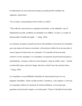 La importancia de esta estructura psíquicase puede percibir mediante las
siguientes expresiones:
“It is an inner correspondenceto the world as a whole.”
“The collective unconscious as suprapersonal matrix, as the unlimited sum of
fundamental psychic conditions accumulated over millions of years, is a realm of
immeasurable breadth and depth. . .” (Jung, 1954).
La existencia psíquicase puede reconocersólo mediante la presencia de contenidos
que sean capaces de hacerse concientes; sólo podemos hablar de un inconsciente si
somos capaces dedemostrar sus contenidos. El contenido del inconsciente
colectivo son los arquetipos. Los arquetipos son patrones de percepción psíquicay
entendimiento comunes a todos los seres humanos. Jung los define como : “archaic
or primordial types, universal images that have existed since the remotest times . .
.” (Jung, 1954).
Los arquetipos son posibilidades heredadas de representación pero no son
imágenes heredadas. Tienen un lado positivo o luminoso y uno negativo u obscuro.
Los arquetipos indican la existencia de formas definitivas en la psique que
aparentan estar presente siempre y en todas partes. Tienen la facultad de trascender
 