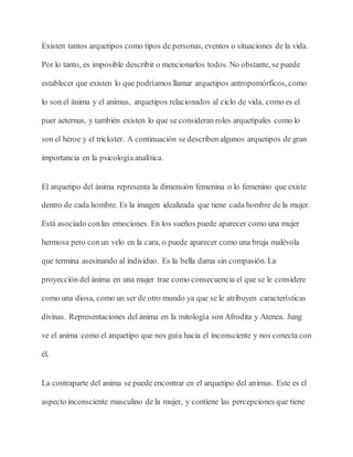 Existen tantos arquetipos como tipos de personas, eventos o situaciones de la vida.
Por lo tanto, es imposible describir o mencionarlos todos. No obstante, se puede
establecer que existen lo que podríamos llamar arquetipos antropomórficos, como
lo son el ánima y el animus, arquetipos relacionados al ciclo de vida, como es el
puer aeternus, y también existen lo que se consideran roles arquetipales como lo
son el héroe y el trickster. A continuación se describen algunos arquetipos de gran
importancia en la psicología analítica.
El arquetipo del ánima representa la dimensión femenina o lo femenino que existe
dentro de cada hombre. Es la imagen idealizada que tiene cada hombre de la mujer.
Está asociado conlas emociones. En los sueños puede aparecer como una mujer
hermosa pero conun velo en la cara, o puede aparecer como una bruja malévola
que termina asesinando al individuo. Es la bella dama sin compasión. La
proyección del ánima en una mujer trae como consecuencia el que se le considere
como una diosa, como un ser de otro mundo ya que se le atribuyen características
divinas. Representaciones del ánima en la mitología son Afrodita y Atenea. Jung
ve el anima como el arquetipo que nos guía hacia el inconsciente y nos conecta con
él.
La contraparte del anima se puede encontrar en el arquetipo del animus. Este es el
aspecto inconsciente masculino de la mujer, y contiene las percepciones que tiene
 
