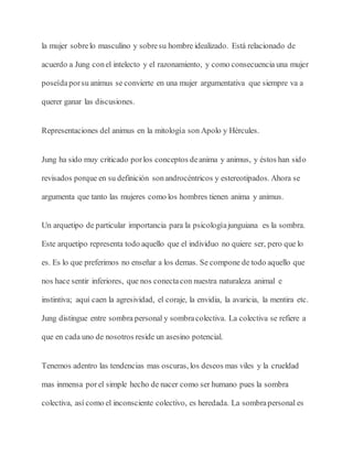 la mujer sobrelo masculino y sobresu hombre idealizado. Está relacionado de
acuerdo a Jung conel intelecto y el razonamiento, y como consecuencia una mujer
poseídaporsu animus se convierte en una mujer argumentativa que siempre va a
querer ganar las discusiones.
Representaciones del animus en la mitología son Apolo y Hércules.
Jung ha sido muy criticado porlos conceptos deanima y animus, y éstos han sido
revisados porque en su definición sonandrocéntricos y estereotipados. Ahora se
argumenta que tanto las mujeres como los hombres tienen anima y animus.
Un arquetipo de particular importancia para la psicologíajunguiana es la sombra.
Este arquetipo representa todo aquello que el individuo no quiere ser, pero que lo
es. Es lo que preferimos no enseñar a los demas. Se compone de todo aquello que
nos hace sentir inferiores, que nos conectacon nuestra naturaleza animal e
instintiva; aquí caen la agresividad, el coraje, la envidia, la avaricia, la mentira etc.
Jung distingue entre sombra personal y sombracolectiva. La colectiva se refiere a
que en cada uno de nosotros reside un asesino potencial.
Tenemos adentro las tendencias mas oscuras, los deseos mas viles y la crueldad
mas inmensa porel simple hecho de nacer como ser humano pues la sombra
colectiva, así como el inconsciente colectivo, es heredada. La sombrapersonal es
 