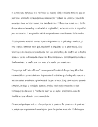 el aspecto que pertenece a lo reprimido de nuestra vida conciente debido a que no
queremos aceptarlo porque atenta contra nuestro yo ideal. La sombra, como todo
arquetipo, tiene su lado oscuro y su lado luminoso. El luminoso reside en el hecho
de que sin sombra no hay creatividad ni originalidad; ahí se encuentra la capacidad
para ser creativo. La expresión artística depende considerablemente de la sombra.
El componente maternal es otro aspecto importante de la psicologíaanalítica, y
este se puede apreciar en lo que Jung llamó el arquetipo de la gran madre. Este
tiene todos los rasgos que usualmente han sido atribuídos a las madres en todos los
tiempos. Como todo arquetipo tiene sus dos dimensiones, encontraremos dos tipos
fundamentales: la madre que nos nutre y la madre que nos devora.
El arquetipo del “wise old man” es una personificación de lo que Jung identificó
como sabiduría y conocimiento. Representa al individuo que ha logrado superar o
trascender sus problemas y puede servir de guía a otros. Jung ofrece como ejemplo
a Merlín, el mago y consejero del Rey Arturo; otras manifestaciones son el
bohíquede los taínos y el “medicine man” de los indios americanos. Jung lo
identifica esencialmente como un espíritu.
Otro arquetipo importante es el arquetipo de la persona. La persona es la parte de
la psique que se presenta al mundo para ganar la aprobación social. Es la imagen
 