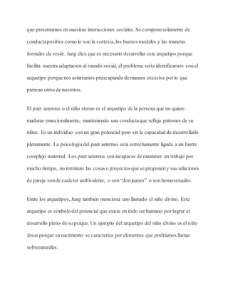 que presentamos en nuestras interacciones sociales. Se componesolamente de
conductapositiva como lo son la cortesía, los buenos modales y las maneras
formales de vestir. Jung dice que es necesario desarrollar este arquetipo porque
facilita nuestra adaptacion al mundo social, el problema sería identificarnos con el
arquetipo porque nos estaríamos preocupando demanera excesiva porlo que
piensan otros de nosotros.
El puer aeternus o el niño eterno es el arquetipo de la persona que no quiere
madurar emocionalmente, manteniendo una conductaque refleja patrones de su
niñez. Es un individuo conun gran potencial pero sin la capacidad de desarrollarlo
plenamente. La psicologíadel puer aeternus está estrechamente ligada a un fuerte
complejo maternal. Los puer aeternus son incapaces de mantener un trabajo por
mucho tiempo, no terminan las cosas o proyectos que se proponeny sus relaciones
de pareja sonde carácter ambivalente, o son“donjuanes” o son homosexuales.
Entre los arquetipos, Jung también menciona uno llamado el niño divino. Este
arquetipo es símbolo del potencial que existe en todo ser humano por lograr el
desarrollo pleno de su psique. Un ejemplo del arquetipo del niño divino es el niño
Jesus porque su nacimiento se caracteriza por elementos que podriamos llamar
sobrenaturales.
 