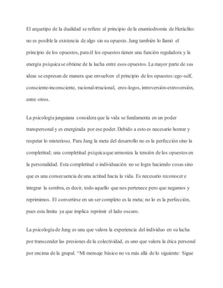 El arquetipo de la dualidad se refiere al principio de la enantiodromia de Heráclito:
no es posible la existencia de algo sin su opuesto. Jung también lo llamó el
principio de los opuestos, paraél los opuestos tienen una función reguladora y la
energía psíquicase obtiene de la lucha entre esos opuestos. La mayor parte de sus
ideas se expresan de manera que envuelven el principio de los opuestos:ego-self,
consciente-inconsciente, racional-irracional, eros-logos, introversión-extroversión,
entre otros.
La psicología junguiana considera que la vida se fundamenta en un poder
transpersonal y es energizada por ese poder. Debido a esto es necesario honrar y
respetar lo misterioso. Para Jung la meta del desarrollo no es la perfección sino la
completitud; una completitud psíquicaque armoniza la tensión de los opuestos en
la personalidad. Esta completitud o individuación no se logra haciendo cosas sino
que es una consecuencia de una actitud hacia la vida. Es necesario reconocer e
integrar la sombra, es decir, todo aquello que nos pertenece pero que negamos y
reprimimos. El convertirse en un ser completo es la meta; no lo es la perfección,
pues esta limita ya que implica reprimir el lado oscuro.
La psicología de Jung es una que valora la experiencia del individuo en su lucha
por transcender las presiones de la colectividad, es uno que valora la ética personal
por encima de la grupal. “Mi mensaje básico no va más allá de lo siguiente: Sigue
 