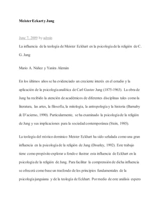 MeisterEckarty Jung
June 7, 2009 by admin
La influencia de la teología de Meister Eckhart en la psicología de la religión de C.
G. Jung
Mario A. Núñez y Yanira Alemán
En los últimos años se ha evidenciado un creciente interés en el estudio y la
aplicación de la psicologíaanalítica de Carl Gustav Jung (1875-1963). La obra de
Jung ha recibido la atención de académicos de diferentes disciplinas tales como la
literatura, las artes, la filosofía, la mitología, la antropología y la historia (Barnaby
& D’acierno, 1990). Particularmente, se ha examinado la psicologíade la religión
de Jung y sus implicaciones para la sociedad contemporánea (Stein, 1985).
La teología del místico dominico Meister Eckhart ha sido señalada como una gran
influencia en la psicologíade la religión de Jung (Dourley, 1992). Este trabajo
tiene como propósito explorar a fondo e ilustrar esta influencia de Eckhart en la
psicologíade la religión de Jung. Para facilitar la comprensión de dicha influencia
se ofrecerá como base un trasfondo de los principios fundamentales de la
psicologíajunguiana y de la teología de Eckhart. Pormedio de este análisis espero
 