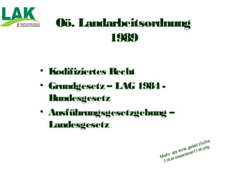 Oö. Landarbeitsordnung
            1989

• Kodifiziertes Recht
• Grundgesetz – LAG 1984 -
  Bundesgesetz
• Ausführungsgesetzgebung –
  Landesgesetz
                                                   i ch e
                                         geset z l ng
                                                    u
                                ls ei ne er t r et
                             r a        sv
                        M eh er essen
                          I nt
 