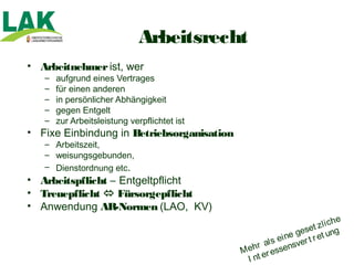 Arbeitsrecht
• Arbeitnehmer ist, wer
   –   aufgrund eines Vertrages
   –   für einen anderen
   –   in persönlicher Abhängigkeit
   –   gegen Entgelt
   –   zur Arbeitsleistung verpflichtet ist
• Fixe Einbindung in Betriebsorganisation
   – Arbeitszeit,
   – weisungsgebunden,
   – Dienstordnung etc.
• Arbeitspflicht – Entgeltpflicht
• Treuepflicht  Fürsorgepflicht
• Anwendung AR-Normen (LAO, KV)
                                                                              he
                                                                     t zl i c
                                                                 gese et ung
                                                            i ne
                                                     a l s e sver t r
                                              M ehr essen
                                                      r
                                                I nt e
 