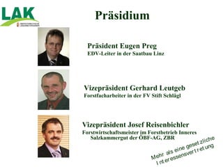 Präsidium

  Präsident Eugen Preg
  EDV-Leiter in der Saatbau Linz




Vizepräsident Gerhard Leutgeb
Forstfacharbeiter in der FV Stift Schlägl




Vizepräsident Josef Reisenbichler
Forstwirtschaftsmeister im Forstbetrieb Inneres
   Salzkammergut der ÖBF-AG, ZBR                            he
                                                   t zl i c
                                               gese et ung
                                          i ne
                                   a l s e sver t r
                            M ehr essen
                                    r
                              I nt e
 