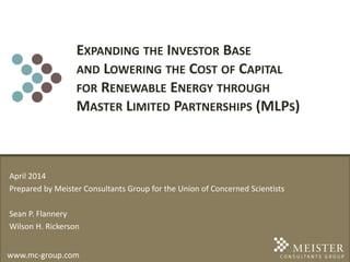 www.mc-group.com
EXPANDING THE INVESTOR BASE
AND LOWERING THE COST OF CAPITAL
FOR RENEWABLE ENERGY THROUGH
MASTER LIMITED PARTNERSHIPS (MLPS)
April 2014
Prepared by Meister Consultants Group for the Union of Concerned Scientists
Sean P. Flannery
Wilson H. Rickerson
 