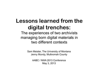 Lessons learned from the
digital trenches:
The experiences of two archivists
managing born digital materials in
two different contexts
Sam Meister, The University of Montana
Jenny Mundy, Multnomah County
AABC / NWA 2013 Conference
May 3, 2013
 
