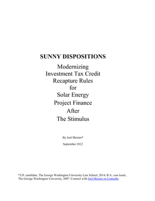 SUNNY DISPOSITIONS
                        Modernizing
                    Investment Tax Credit
                       Recapture Rules
                             for
                        Solar Energy
                       Project Finance
                            After
                        The Stimulus

                                  By Joel Meister*

                                  September 2012




*J.D. candidate, The George Washington University Law School, 2014; B.A. cum laude,
The George Washington University, 2007. Connect with Joel Meister on LinkedIn.
 