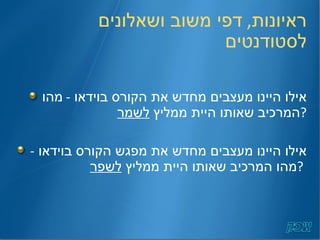ראיונות ,  דפי משוב ושאלונים לסטודנטים אילו היינו מעצבים מחדש את הקורס בוידאו  -  מהו המרכיב שאותו היית ממליץ  לשמר ? אילו היינו מעצבים מחדש את מפגש הקורס בוידאו  -  מהו המרכיב שאותו היית ממליץ  לשפר ?   