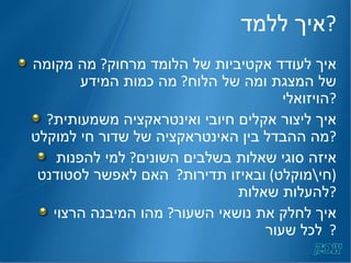 איך ללמד ? איך לעודד אקטיביות של הלומד מרחוק ?  מה מקומה של המצגת ומה של הלוח ?  מה כמות המידע הויזואלי ? איך ליצור אקלים חיובי ואינטראקציה משמעותית ?  מה ההבדל בין האינטראקציה של שדור חי למוקלט ?  איזה סוגי שאלות בשלבים השונים ?  למי להפנות  ( חי \ מוקלט )  ובאיזו תדירות ?  האם לאפשר לסטודנט להעלות שאלות ? איך לחלק את נושאי השעור ?  מהו המיבנה הרצוי לכל שעור ?  