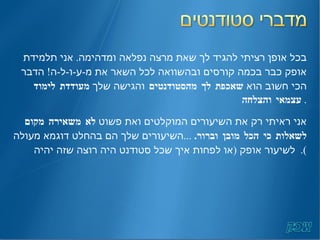 בכל אופן רציתי להגיד לך שאת מרצה נפלאה ומדהימה .  אני תלמידת אופק כבר בכמה קורסים ובהשוואה לכל השאר את מ - ע - ו - ל - ה !  הדבר הכי חשוב הוא  שאכפת לך מהסטודנטים  והגישה שלך  מעודדת לימוד עצמאי והצלחה .  אני ראיתי רק את השיעורים המוקלטים ואת פשוט  לא משאירה מקום לשאלות כי הכל מובן וברור .  ... השיעורים שלך הם בהחלט דוגמא מעולה לשיעור אופק  ( או לפחות איך שכל סטודנט היה רוצה שזה יהיה ).   