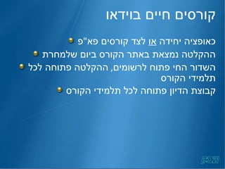 קורסים חיים בוידאו כאופציה יחידה  או  לצד קורסים פא " פ ההקלטה נמצאת באתר הקורס ביום שלמחרת השדור החי פתוח לרשומים ,  ההקלטה פתוחה לכל תלמידי הקורס קבוצת הדיון פתוחה לכל תלמידי הקורס 