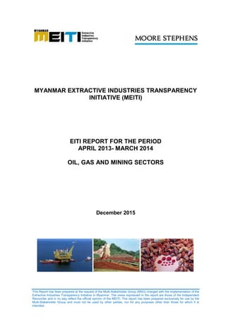 This Report has been prepared at the request of the Multi-Stakeholder Group (MSG) charged with the implementation of the
Extractive Industries Transparency Initiative in Myanmar. The views expressed in the report are those of the Independent
Reconciler and in no way reflect the official opinion of the MEITI. This report has been prepared exclusively for use by the
Multi-Stakeholder Group and must not be used by other parties, nor for any purposes other than those for which it is
intended.
MYANMAR EXTRACTIVE INDUSTRIES TRANSPARENCY
INITIATIVE (MEITI)
EITI REPORT FOR THE PERIOD
APRIL 2013- MARCH 2014
OIL, GAS AND MINING SECTORS
December 2015
 