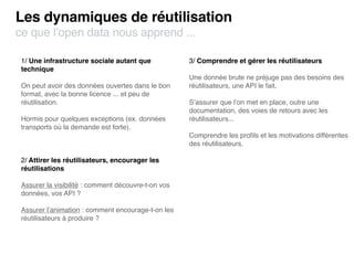 Les dynamiques de réutilisation
ce que l’open data nous apprend ...

 1/ Une infrastructure sociale autant que            3/ Comprendre et gérer les réutilisateurs
 technique
                                                     Une donnée brute ne préjuge pas des besoins des
 On peut avoir des données ouvertes dans le bon      réutilisateurs, une API le fait.
 format, avec la bonne licence ... et peu de
 réutilisation.                                      S’assurer que l’on met en place, outre une
                                                     documentation, des voies de retours avec les
 Hormis pour quelques exceptions (ex. données        réutilisateurs...
 transports où la demande est forte).
                                                     Comprendre les proﬁls et les motivations différentes
                                                     des réutilisateurs.

 2/ Attirer les réutilisateurs, encourager les
 réutilisations

 Assurer la visibilité : comment découvre-t-on vos
 données, vos API ?

 Assurer l’animation : comment encourage-t-on les
 réutilisateurs à produire ?
 