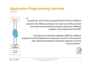 Application Programming Interface
Definition



                 “A particular set of rules and specifications that a software
                 program can follow to access and make use of the services
                     and resources provided by another particular software
                                         program that implements that API.

                       It serves as an interface between different software
             programs and facilitates their interaction, similar to the way the
                     user interface facilitates interaction between humans
                                                              and computers.”




                         The Plug & Play Cloud API Management Platform        6
                               for Startups, SMBs and Enterprises
 