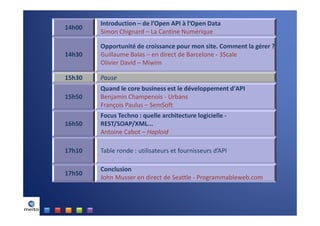 Introduction – de l’Open API à l’Open Data
14h00
        Simon Chignard – La Cantine Numérique

        Opportunité de croissance pour mon site. Comment la gérer ?
14h30   Guillaume Balas – en direct de Barcelone - 3Scale
        Olivier David – Miwim

15h30   Pause
        Quand le core business est le développement d'API
15h50   Benjamin Champenois - Urbans
        François Paulus – SemSoft
        Focus Techno : quelle architecture logicielle -
16h50   REST/SOAP/XML...
        Antoine Cabot – Haploid

17h10   Table ronde : utilisateurs et fournisseurs d’API

        Conclusion
17h50
        John Musser en direct de Seattle - Programmableweb.com
 